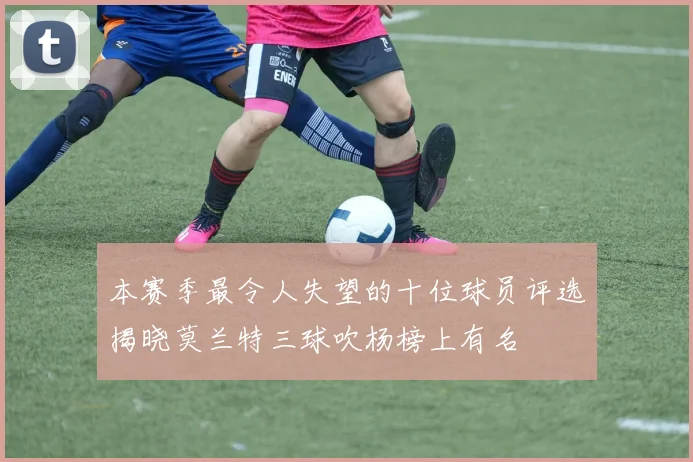 本赛季最令人失望的十位球员评选揭晓莫兰特三球吹杨榜上有名