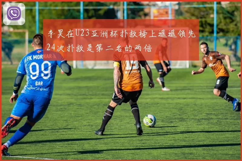 李昊在U23亚洲杯扑救榜上遥遥领先24次扑救是第二名的两倍
