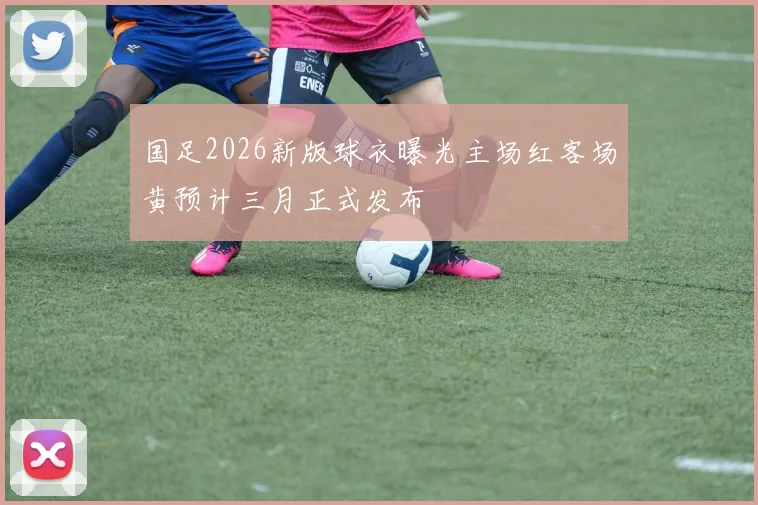 国足2026新版球衣曝光主场红客场黄预计三月正式发布