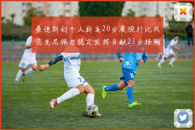 桑德斯创个人新高20分展现科比风范克尼佩尔稳定发挥贡献23分杨瀚森短短2分钟斩获4分