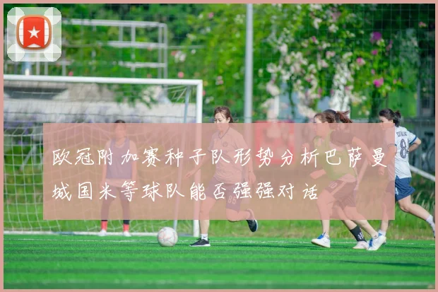 欧冠附加赛种子队形势分析巴萨曼城国米等球队能否强强对话
