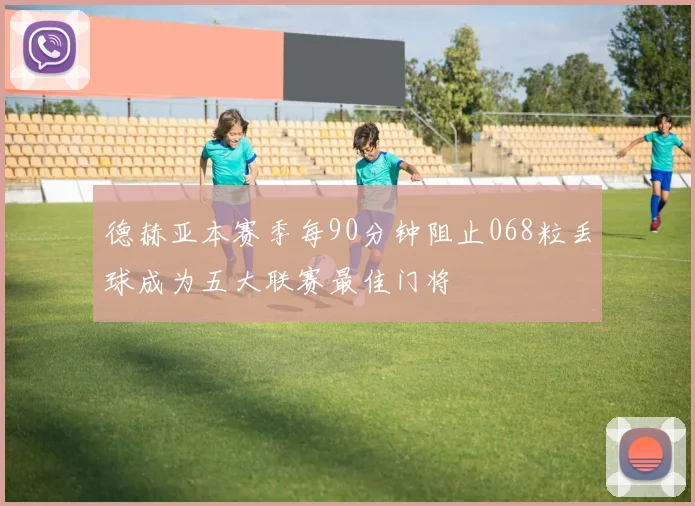 德赫亚本赛季每90分钟阻止068粒丢球成为五大联赛最佳门将