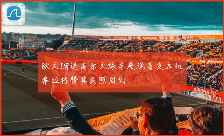 欧文赠送高尔夫球车展现善良本性弗拉格赞其关照周到