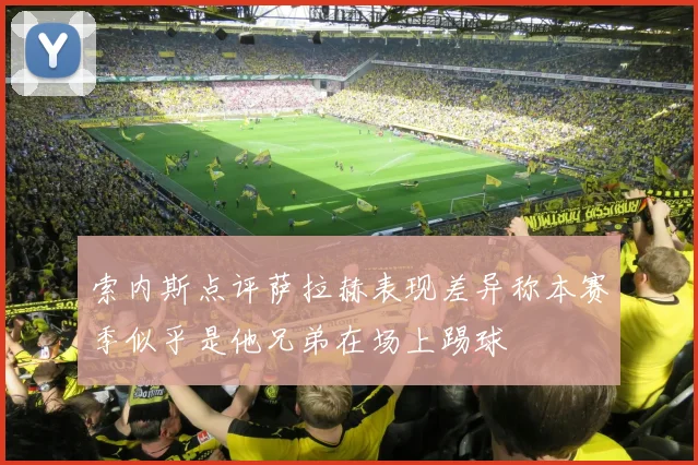 索内斯点评萨拉赫表现差异称本赛季似乎是他兄弟在场上踢球