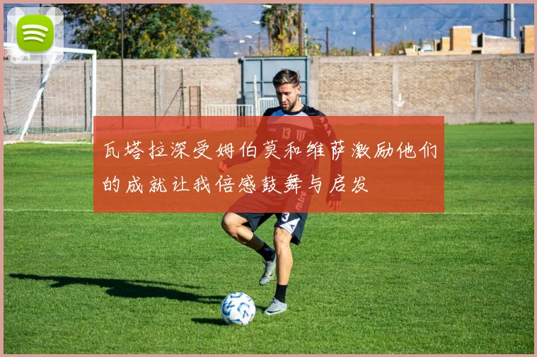 瓦塔拉深受姆伯莫和维萨激励他们的成就让我倍感鼓舞与启发