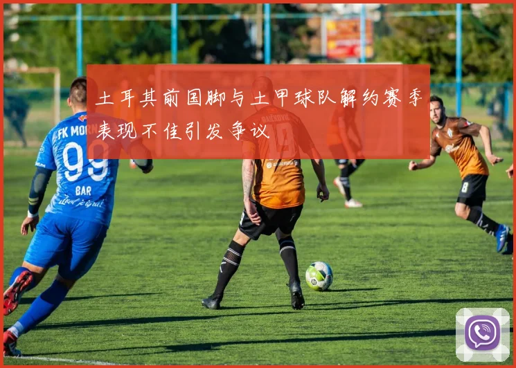 土耳其前国脚与土甲球队解约赛季表现不佳引发争议