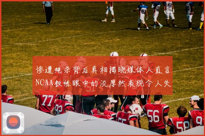 惨遭绝杀背后真相揭晓媒体人直言NCAA教练眼中的淡厚然表现令人失望