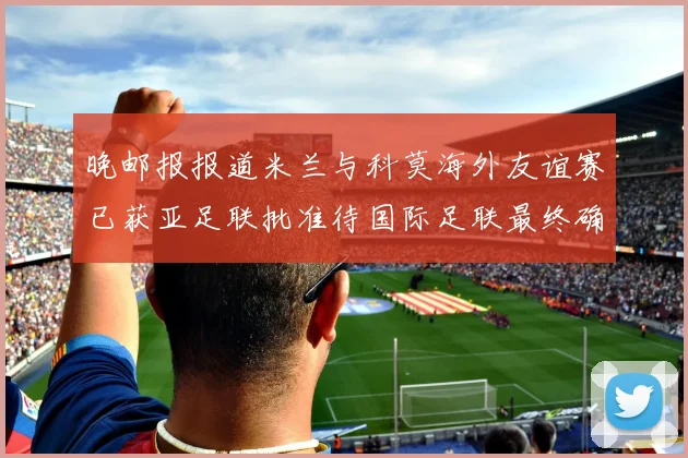 晚邮报报道米兰与科莫海外友谊赛已获亚足联批准待国际足联最终确认