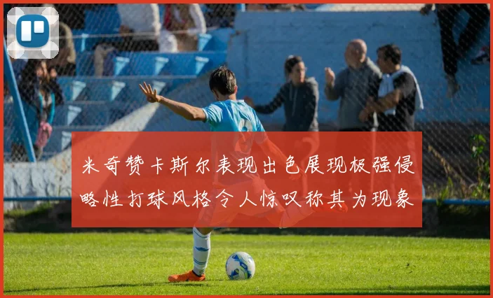 米奇赞卡斯尔表现出色展现极强侵略性打球风格令人惊叹称其为现象级表现