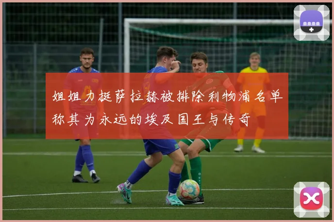 姐姐力挺萨拉赫被排除利物浦名单称其为永远的埃及国王与传奇