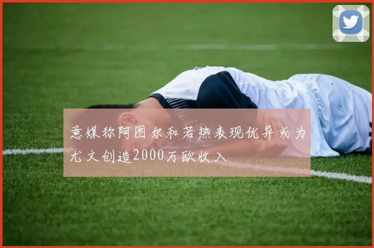 意媒称阿图尔和若热表现优异或为尤文创造2000万欧收入