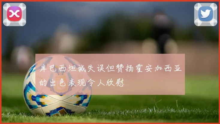 库巴西坦诚失误但赞扬霍安加西亚的出色表现令人欣慰