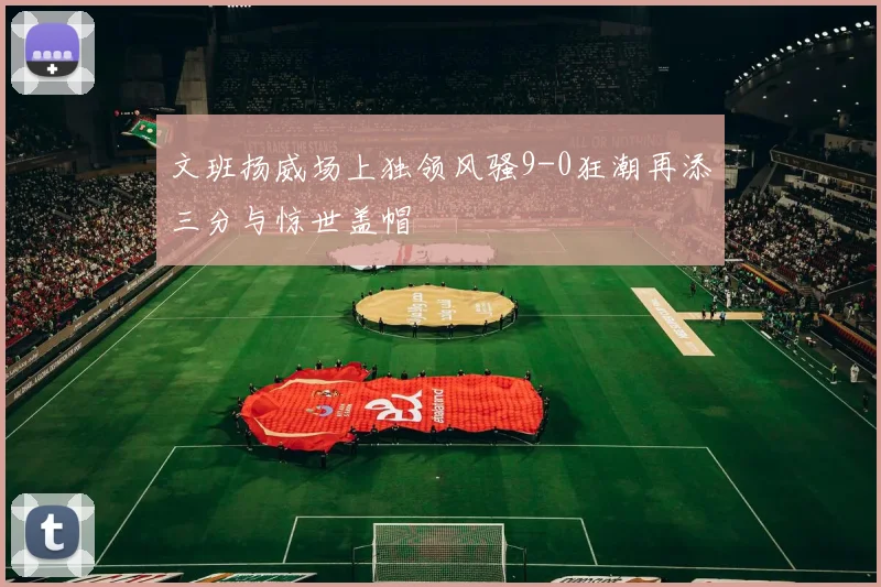 文班扬威场上独领风骚9-0狂潮再添三分与惊世盖帽