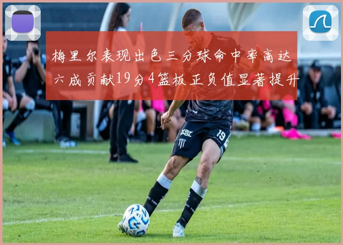梅里尔表现出色三分球命中率高达六成贡献19分4篮板正负值显著提升