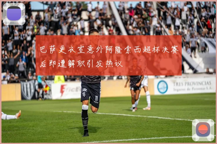 巴萨更衣室意外阿隆索西超杯决赛后即遭解职引发热议