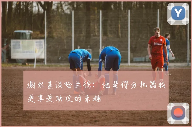 谢尔基谈哈兰德：他是得分机器我更享受助攻的乐趣