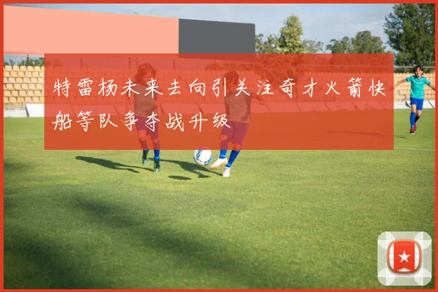 特雷杨未来去向引关注奇才火箭快船等队争夺战升级