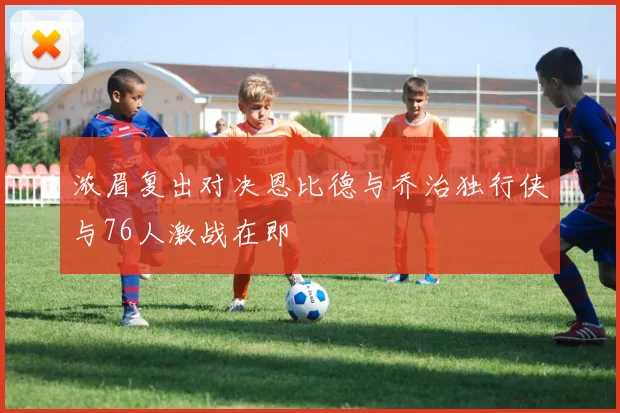 浓眉复出对决恩比德与乔治独行侠与76人激战在即