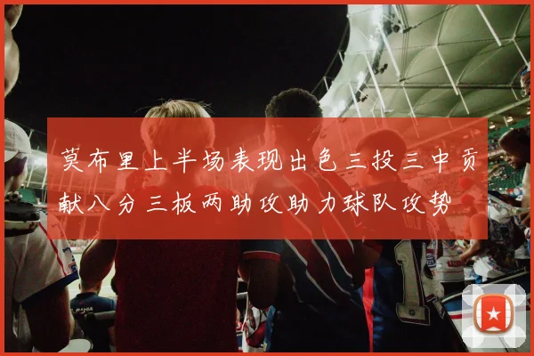 莫布里上半场表现出色三投三中贡献八分三板两助攻助力球队攻势