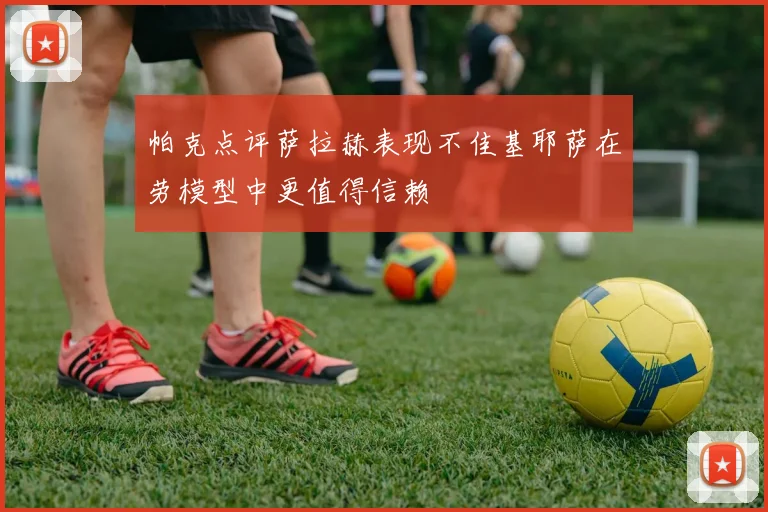 帕克点评萨拉赫表现不佳基耶萨在劳模型中更值得信赖