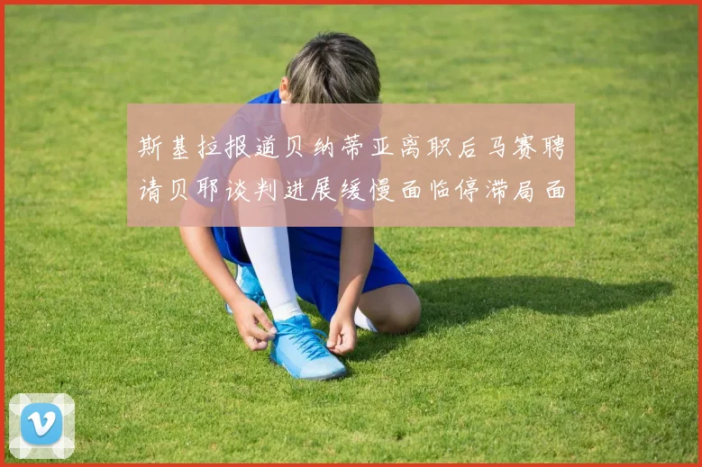 斯基拉报道贝纳蒂亚离职后马赛聘请贝耶谈判进展缓慢面临停滞局面