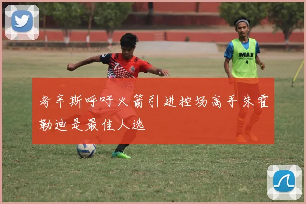 考辛斯呼吁火箭引进控场高手朱霍勒迪是最佳人选