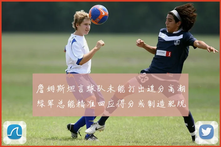 詹姆斯坦言球队未能打出追分高潮绿军总能精准回应得分或制造犯规