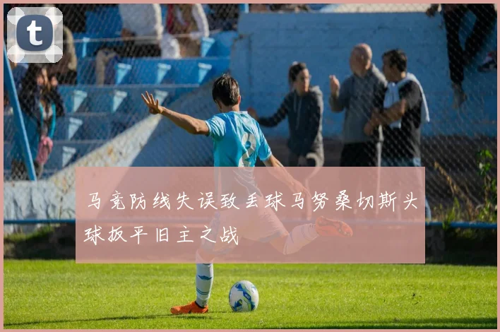 马竞防线失误致丢球马努桑切斯头球扳平旧主之战