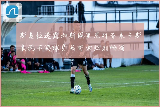 斯基拉透露加斯佩里尼对齐米卡斯表现不满球员或将回归利物浦