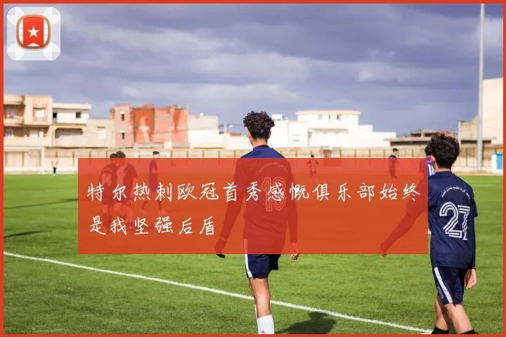 特尔热刺欧冠首秀感慨俱乐部始终是我坚强后盾
