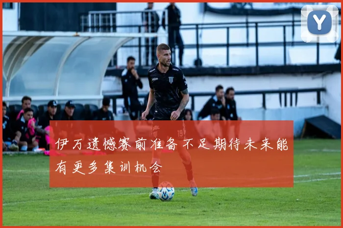 伊万遗憾赛前准备不足期待未来能有更多集训机会