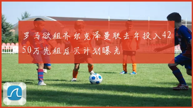 罗马欲租齐尔克泽曼联去年投入4250万先租后买计划曝光