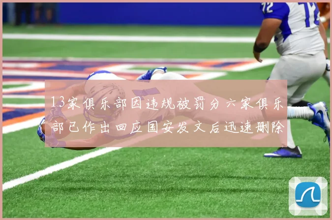 13家俱乐部因违规被罚分六家俱乐部已作出回应国安发文后迅速删除引发关注
