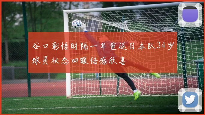 谷口彰悟时隔一年重返日本队34岁球员状态回暖倍感欣喜