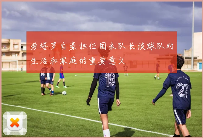 劳塔罗自豪担任国米队长谈球队对生活和家庭的重要意义