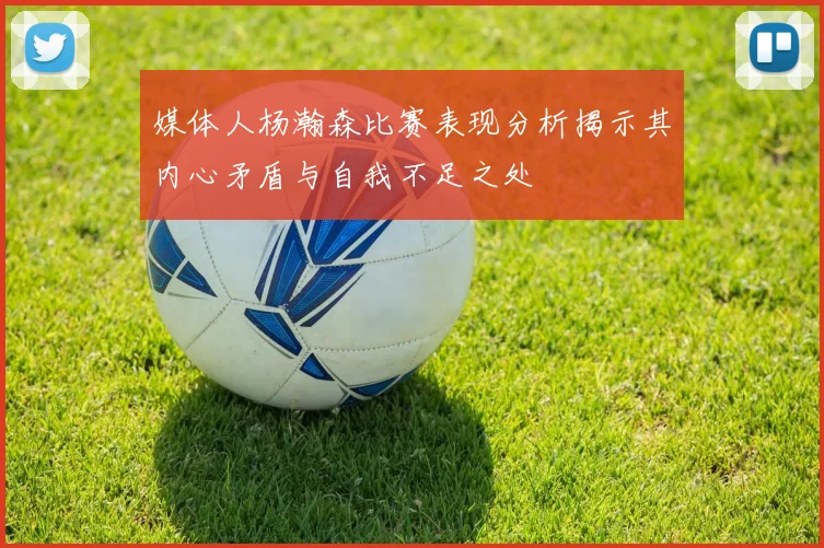 媒体人杨瀚森比赛表现分析揭示其内心矛盾与自我不足之处